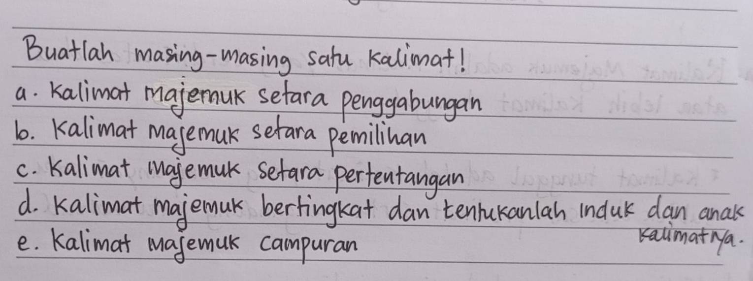 Buatlan masing-masing satu kalimat! 
a. kalimat majemuk sefara penggabungan 
6. kalimat majemuk setara pemilinan 
c. kalimat majemuk sefara pertentangan 
d. kalimat majemuk bertingkat dan tenlukanlah induk dan anaks 
e. Kalimat majemuk campuran 
Kalimat Na.