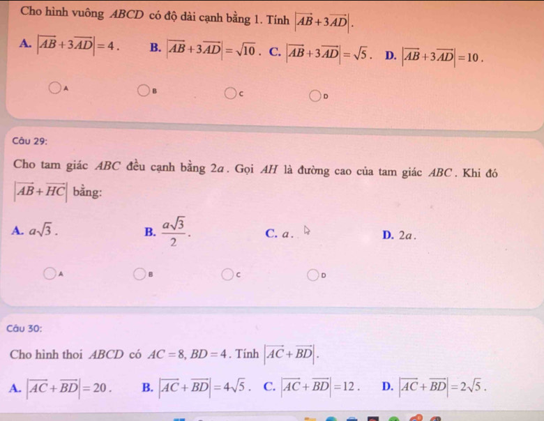 Cho hình vuông ABCD có độ dài cạnh bằng 1. Tính |vector AB+3vector AD|.
A. |vector AB+3vector AD|=4. B. |vector AB+3vector AD|=sqrt(10). C. |vector AB+3vector AD|=sqrt(5). D. |vector AB+3vector AD|=10.
A
B
C
D
Câu 29:
Cho tam giác ABC đều cạnh bằng 2a. Gọi AH là đường cao của tam giác ABC. Khi đó
|vector AB+vector HC| bằng:
A. asqrt(3). B.  asqrt(3)/2 . C. a. D. 2a.
)A
B
C
D
Câu 30:
Cho hình thoi ABCD có AC=8, BD=4. Tính |vector AC+vector BD|.
A. |vector AC+vector BD|=20. B. |vector AC+vector BD|=4sqrt(5). C. |vector AC+vector BD|=12. D. |vector AC+vector BD|=2sqrt(5).