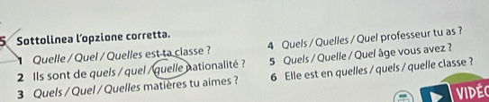 Sottolinea l’opzione corretta. 
Quelle / Quel / Quelles est ta classe ? 4 Quels / Quelles / Quel professeur tu as ? 
2 Ils sont de quels / quel / quelle nationalité ? 5 Quels / Quelle / Quel âge vous avez ? 
3 Quels / Quel / Quelles matières tu aimes ? 6 Elle est en quelles / quels / quelle classe ? 
Vidéc