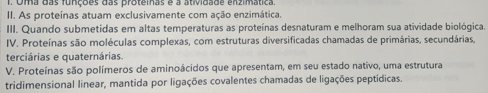 Oma das funções das proteinas e a atividade enzimática. 
II. As proteínas atuam exclusivamente com ação enzimática. 
III. Quando submetidas em altas temperaturas as proteínas desnaturam e melhoram sua atividade biológica. 
IV. Proteínas são moléculas complexas, com estruturas diversificadas chamadas de primárias, secundárias, 
terciárias e quaternárias. 
V. Proteínas são polímeros de aminoácidos que apresentam, em seu estado nativo, uma estrutura 
tridimensional linear, mantida por ligações covalentes chamadas de ligações peptídicas.