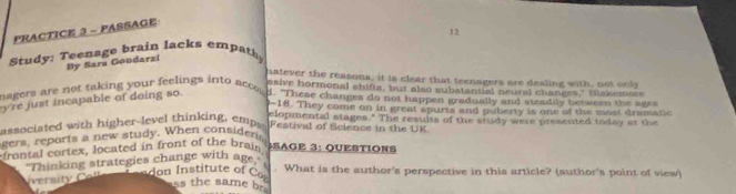 PRACTICE 3 - PASSAGE 
Study: Teenage brain lacks empath 12 
By Sara Goudarzi 
hatever the reasons, it is clear that teenagers are dealing with, not only 
saive hormonal shifts, but also substantial neural changes," Ilskemon 
magers are not taking your feelings into acco . 
y're just incapable of doing so. d. "These changes do not happen gradually and steadily between the ages 
0-18. They come on in great spurts and puberty is one of the most dramatic 
elopmental stages." The results of the study were presented today at the 
associated with higher-level thinking, empa Festival of Science in the UK 
gers, reports a new study. When consideris 
frontal cortex, located in front of the brais SAGE 3: QUESTIONS 
"Thinking strategies change with age," don Institute of C What is the author's perspective in this article? (author's point of view) 
rs t o 
ss the same br.