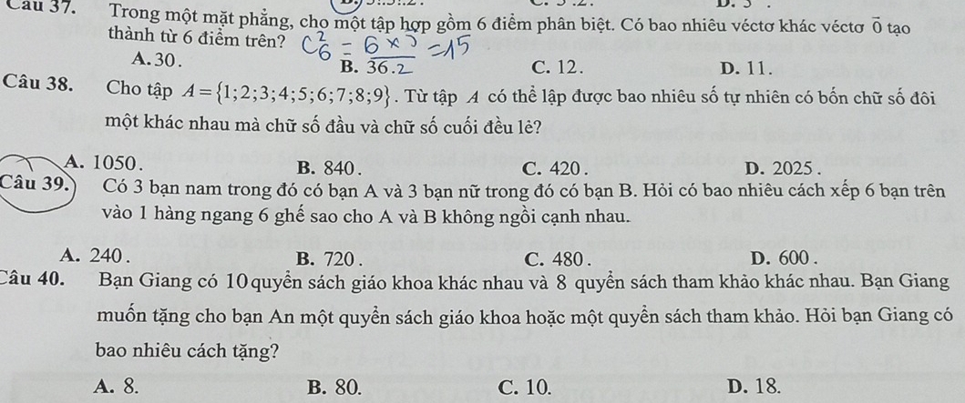 5
Cau 37. Trong một mặt phẳng, cho một tập hợp gồm 6 điểm phân biệt. Có bao nhiêu véctơ khác véctơ vector 0 tạo
thành từ 6 điểm trên?
A. 30. B. 36.2 C. 12. D. 11.
Câu 38. Cho tập A= 1;2;3;4;5;6;7;8;9. Từ tập A có thể lập được bao nhiêu số tự nhiên có bốn chữ số đôi
một khác nhau mà chữ số đầu và chữ số cuối đều lẻ?
A. 1050. B. 840. C. 420. D. 2025.
Câu 39. Có 3 bạn nam trong đó có bạn A và 3 bạn nữ trong đó có bạn B. Hỏi có bao nhiêu cách xếp 6 bạn trên
vào 1 hàng ngang 6 ghế sao cho A và B không ngồi cạnh nhau.
A. 240. B. 720. C. 480. D. 600.
Câu 40. Bạn Giang có 10 quyền sách giáo khoa khác nhau và 8 quyển sách tham khảo khác nhau. Bạn Giang
muốn tặng cho bạn An một quyển sách giáo khoa hoặc một quyền sách tham khảo. Hỏi bạn Giang có
bao nhiêu cách tặng?
A. 8. B. 80. C. 10. D. 18.