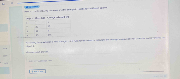 A =
B Calculator 
Here is a table showing the mass and the change in height for 4 different objects. 
Assuming the gravitational field strength is 7.9 N/kg for all 4 objects, calculate the change in gravitational potential energy stored for
100% object 1. 
Give an exact answer.
100%
100% Add any workings here 

Get a hin! 
New L ine B