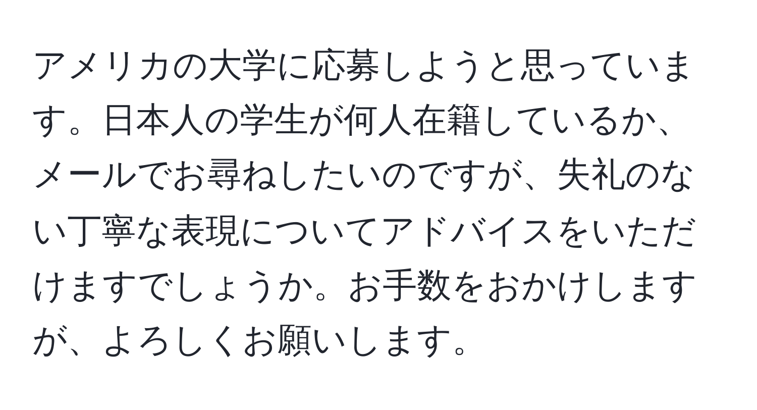 アメリカの大学に応募しようと思っています。日本人の学生が何人在籍しているか、メールでお尋ねしたいのですが、失礼のない丁寧な表現についてアドバイスをいただけますでしょうか。お手数をおかけしますが、よろしくお願いします。