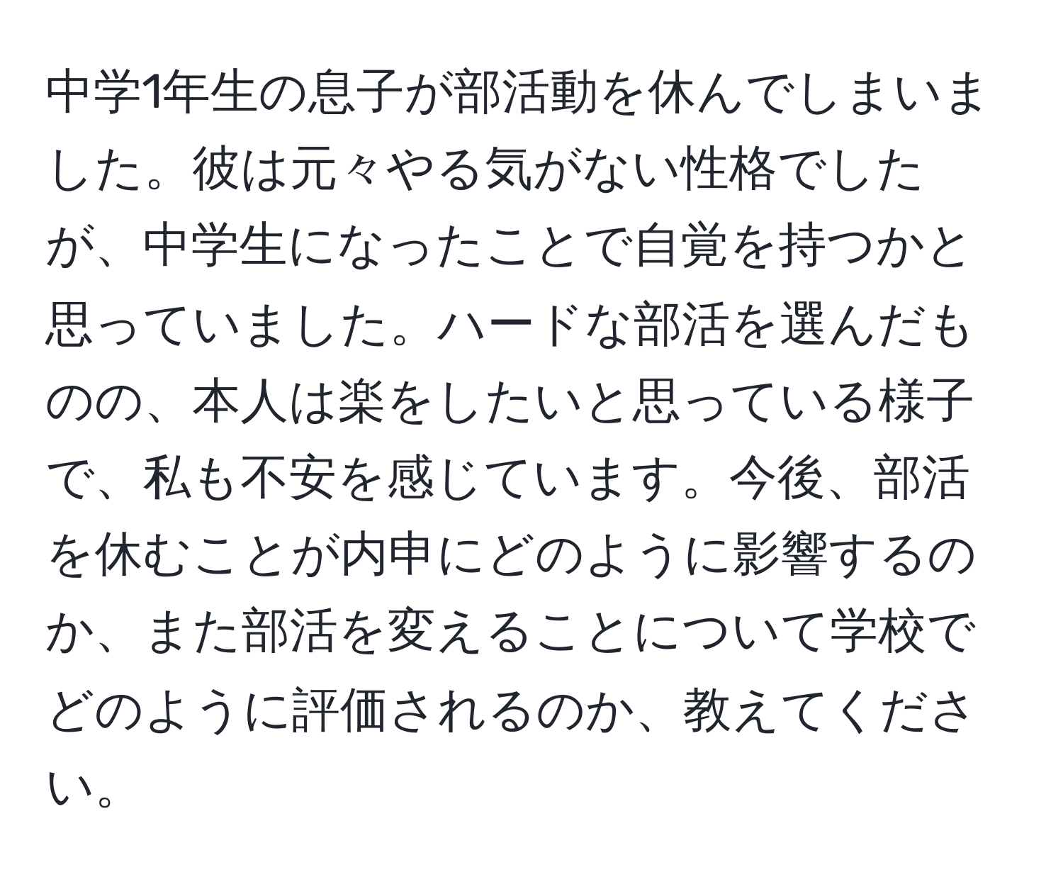 中学1年生の息子が部活動を休んでしまいました。彼は元々やる気がない性格でしたが、中学生になったことで自覚を持つかと思っていました。ハードな部活を選んだものの、本人は楽をしたいと思っている様子で、私も不安を感じています。今後、部活を休むことが内申にどのように影響するのか、また部活を変えることについて学校でどのように評価されるのか、教えてください。