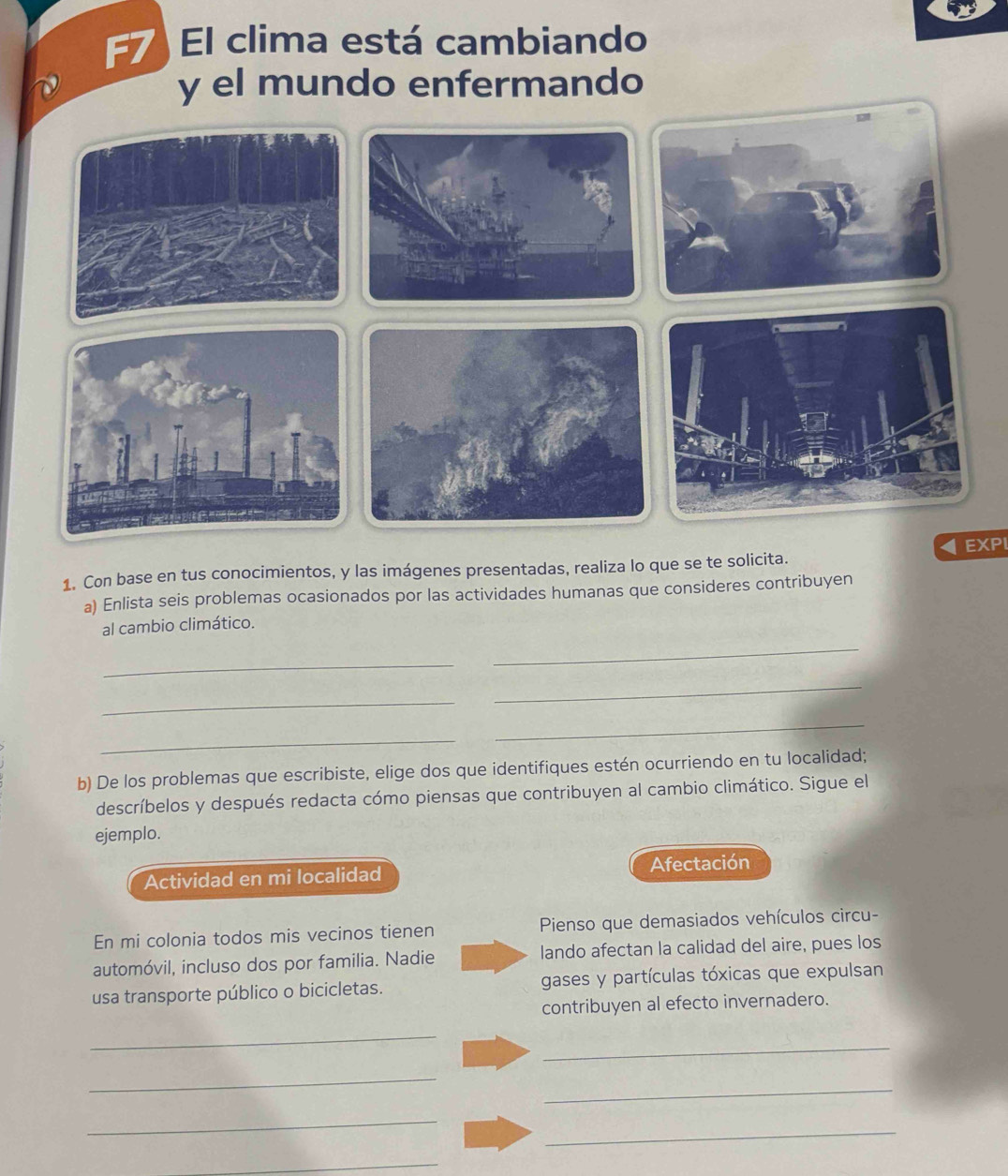 F7 El clima está cambiando 
y el mundo enfermando 
1. Con base en tus conocimientos, y las imágenes presentadas, realiza lo que se te solicita. EXPI 
a) Enlista seis problemas ocasionados por las actividades humanas que consideres contribuyen 
al cambio climático. 
_ 
_ 
_ 
_ 
_ 
_ 
b) De los problemas que escribiste, elige dos que identifiques estén ocurriendo en tu localidad; 
descríbelos y después redacta cómo piensas que contribuyen al cambio climático. Sigue el 
ejemplo. 
Actividad en mi localidad Afectación 
En mi colonia todos mis vecinos tienen Pienso que demasiados vehículos circu- 
automóvil, incluso dos por familia. Nadie lando afectan la calidad del aire, pues los 
usa transporte público o bicicletas. gases y partículas tóxicas que expulsan 
contribuyen al efecto invernadero. 
_ 
_ 
_ 
_ 
_ 
_ 
_