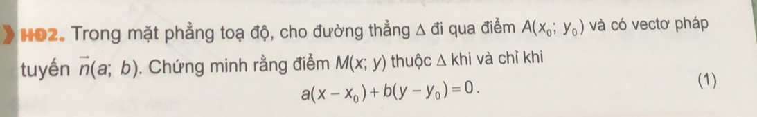 HO2. Trong mặt phẳng toạ độ, cho đường thẳng △ di qua điểm A(x_0;y_0) và có vectơ pháp 
tuyến vector n(a;b). Chứng minh rằng điểm M(x;y) thuộc △ khi và chỉ khi
a(x-x_0)+b(y-y_0)=0. 
(1)