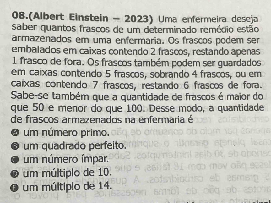 08.(Albert Einstein - 2023) Uma enfermeira deseja
saber quantos frascos de um determinado remédio estão
armazenados em uma enfermaria. Os frascos podem ser
embalados em caixas contendo 2 frascos, restando apenas
1 frasco de fora. Os frascos também podem ser guardados
em caixas contendo 5 frascos, sobrando 4 frascos, ou em
caixas contendo 7 frascos, restando 6 frascos de fora.
Sabe-se também que a quantidade de frascos é maior do
que 50 e menor do que 100. Desse modo, a quantidade
de frascos armazenados na enfermaria é
A um número primo.
® um quadrado perfeito.
a um número ímpar.
D um múltiplo de 10.
O um múltiplo de 14.