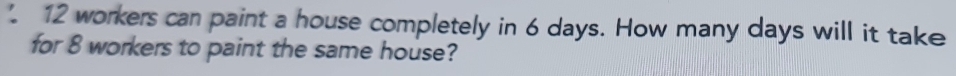 12 workers can paint a house completely in 6 days. How many days will it take 
for 8 workers to paint the same house?