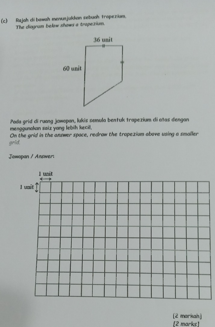 Rajah di bawah menunjukkan sebuah trapezium. 
The diagram below shows a trapezium. 
Pada grid di ruang jawapan, lukis semula bentuk trapezium di atas dengan 
menggunakan saiz yang lebih kecil. 
On the grid in the answer space, redraw the trapezium above using a smaller 
grid. 
Jawapan / Answer: 
1 unit 
l unit 
[2 markah] 
[2 marks]