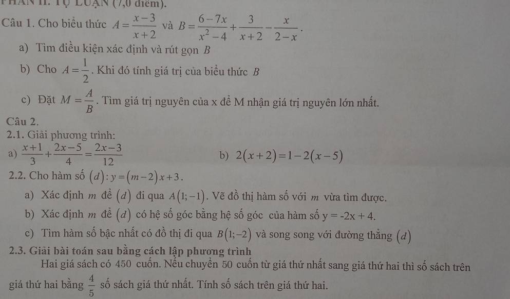 PhAN H. Tộ LuạN (7,0 điểm). 
Câu 1. Cho biều thức A= (x-3)/x+2  và B= (6-7x)/x^2-4 + 3/x+2 - x/2-x . 
a) Tìm điều kiện xác định và rút gọn B
b) Cho A= 1/2 . Khi đó tính giá trị của biểu thức B
c) Đặt M= A/B . Tìm giá trị nguyên của x đề M nhận giá trị nguyên lớn nhất. 
Câu 2. 
2.1. Giải phương trình: 
a)  (x+1)/3 + (2x-5)/4 = (2x-3)/12  b) 2(x+2)=1-2(x-5)
2.2. Cho hàm số (d): y=(m-2)x+3. 
a) Xác định m đề (d) đi qua A(1;-1). Vẽ đồ thị hàm số với m vừa tìm được. 
b) Xác định m để (d) có hệ số góc bằng hệ số góc của hàm số y=-2x+4. 
c) Tìm hàm số bậc nhất có đồ thị đi qua B(1;-2) và song song với đường thẳng (d) 
2.3. Giải bài toán sau bằng cách lập phương trình 
Hai giá sách có 450 cuốn. Nếu chuyển 50 cuốn từ giá thứ nhất sang giá thứ hai thì số sách trên 
giá thứ hai bằng  4/5  số sách giá thứ nhất. Tính số sách trên giá thứ hai.