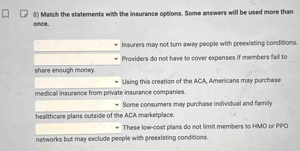 Match the statements with the insurance options. Some answers will be used more than
once.
Insurers may not turn away people with preexisting conditions.
Providers do not have to cover expenses if members fail to
share enough money.
Using this creation of the ACA, Americans may purchase
medical insurance from private insurance companies.
Some consumers may purchase individual and family
healthcare plans outside of the ACA marketplace.
These low-cost plans do not limit members to HMO or PPO
networks but may exclude people with preexisting conditions.