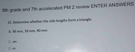 8th grade and 7th accelerated PM 2 review ENTER ANSWERS
25. Determine whether the side lengths form a triangle.
b. 36 mm, 18 mm, 40 mm
yes
no