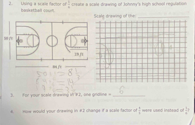 Using a scale factor of create a scale drawing of Johnny's high school regulation  1/6 
basketball court.
Scale drawing of the:_
50 ft
19 ft
84 ft
3. For your scale drawing in #2, one gridline =_
4. How would your drawing in #2 change if a scale factor of  4/5  were used instead of  1/6  ?