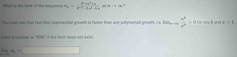 What is the limit of the sequence a_n= (3^n+n^2+n)/3^(n+2)-3n^2-5n  asn →∞? 
You may use that fact that exponential growth is faster than any polynomial growth, i.e. lim_nto ∈fty  n^k/x^n =0 for any and x>1. 
Enter a number or "DNE" if the limit does not exist.
limlimits _nto ∈fty a_n=□