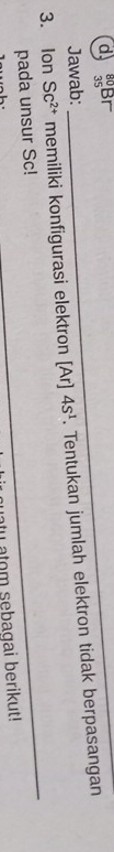 ∴BF_ 
_ 
Jawab: 
3. Ion SC^(2+) memiliki konfigurasi elektron [Ar] 4s^1. Tentukan jumlah elektron tidak berpasangan 
_ 
pada unsur Sc! 
_ 
ntu atom sebagai berikut!