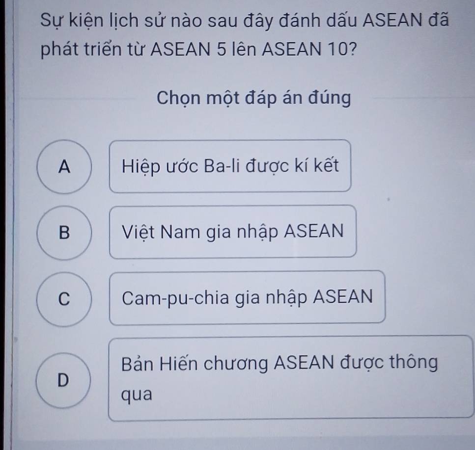 Sự kiện lịch sử nào sau đây đánh dấu ASEAN đã
phát triển từ ASEAN 5 lên ASEAN 10?
Chọn một đáp án đúng
A Hiệp ước Ba-li được kí kết
B Việt Nam gia nhập ASEAN
C Cam-pu-chia gia nhập ASEAN
Bản Hiến chương ASEAN được thông
D
qua