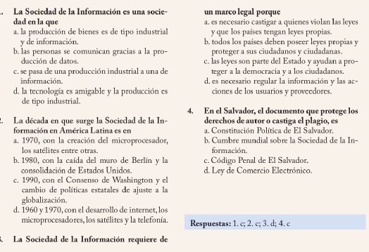 La Sociedad de la Información es una socie- un marco legal porque
dad en la que a. es necesario castigar a quienes violan las leyes
a. la producción de bienes es de tipo industrial y que los países tengan leyes propias.
y de información, b. todos los países deben poseer leyes propias y
b. las personas se comunican gracias a la pro- proteger a sus ciudadanos y ciudadanas.
ducción de datos. c. las leyes son parte del Estado y ayudan a pro-
c. se pasa de una producción industrial a una de teger a la democracia y a los ciudadanos.
información. d, es necesario regular la información y las ac
d. la tecnología es amigable y la producción es ciones de los usuarios y proveedores.
de tipo industrial.
4. En el Salvador, el documento que protege los
2. La década en que surge la Sociedad de la In- derechos de autor o castiga el plagio, es
formación en América Latina es en a. Constitución Política de El Salvador.
a. 1970, con la creación del microprocesador, b. Cumbre mundial sobre la Sociedad de la In-
los satélites entre otras. formación.
b. 1980, con la caída del muro de Berlín y la c. Código Penal de El Salvador.
consolidación de Estados Unidos. d. Ley de Comercio Electrónico.
c. 1990, con el Consenso de Washington y el
cambio de políticas estatales de ajuste a la
globalización.
d. 1960 y 1970, con el desarrollo de internet, los
microprocesadores, los satélites y la telefonía. Respuestas: 1. c; 2. c; 3. d; 4. c
3. La Sociedad de la Información requiere de