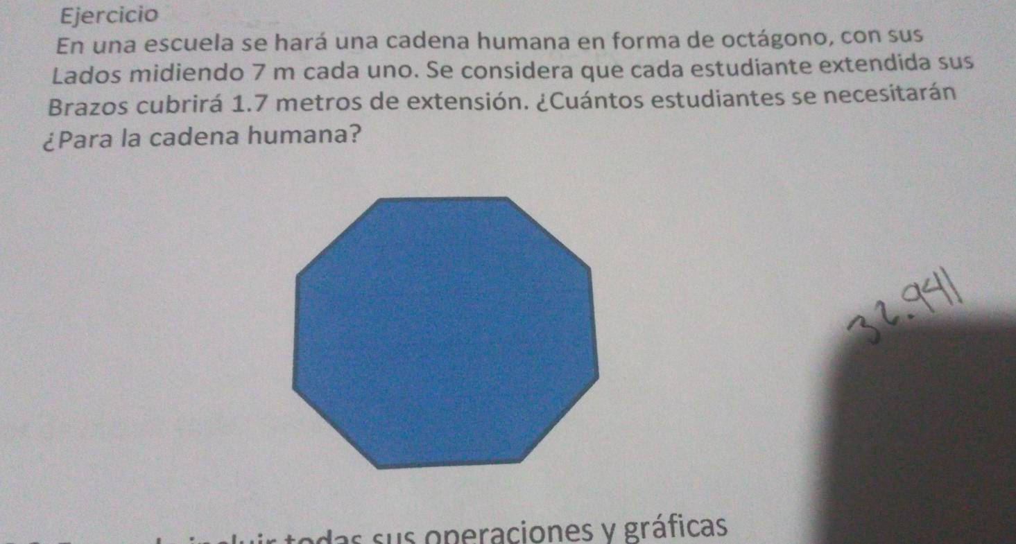 Ejercicio 
En una escuela se hará una cadena humana en forma de octágono, con sus 
Lados midiendo 7 m cada uno. Se considera que cada estudiante extendida sus 
Brazos cubrirá 1.7 metros de extensión. ¿Cuántos estudiantes se necesitarán 
¿Para la cadena humana? 
das sus operaciones y gráficas