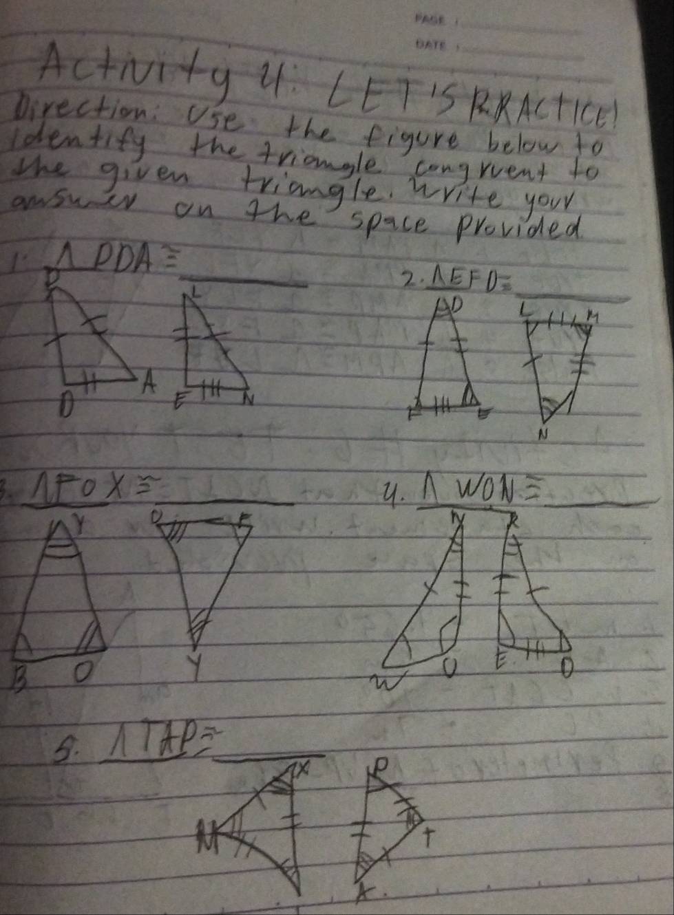 ActiNvity u: LET'S RRACtIC
pirection: Use the figure below to
Identify the triangle congruent to
the given triangle write your
answiv on the space Provided
B △ PDA≌
_2. _ △ EFD=
_
_
L M
i
y. wedge WON=
Y 
B o
B. NTAP= _