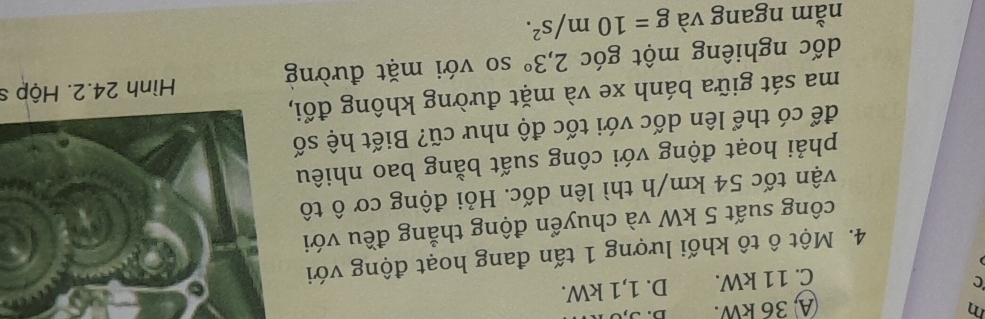 A 36 kW.
C
C. 11 kW. D. 1,1 kW.
4. Một ô tô khối lượng 1 tấn đang hoạt động với
công suất 5 kW và chuyển động thẳng đều với
vận tốc 54 km/h thì lên dốc. Hỏi động cơ ô tô
phải hoạt động với công suất bằng bao nhiêu
để có thể lên dốc với tốc độ như cũ? Biết hệ số
ma sát giữa bánh xe và mặt đường không đổi,
dốc nghiêng một góc 2,3° so với mặt đường Hình 24.2. Hộp s
nằm ngang và g=10m/s^2.
