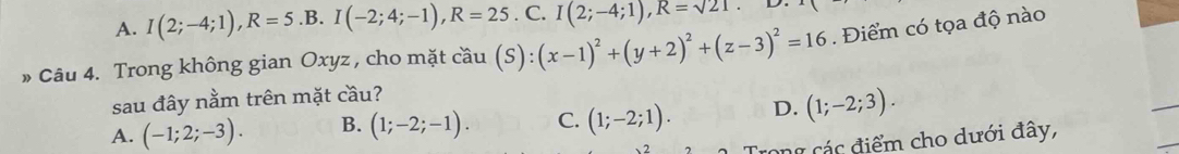 A. I(2;-4;1), R=5.B. I(-2;4;-1), R=25.C. I(2;-4;1), R=sqrt(21)
Câu 4. Trong không gian Oxyz , cho mặt cầu (S):(x-1)^2+(y+2)^2+(z-3)^2=16. Điểm có tọa độ nào
sau đây nằm trên mặt cầu?
A. (-1;2;-3). B. (1;-2;-1). C. (1;-2;1). D. (1;-2;3). 
2 Trong các điểm cho dưới đây,