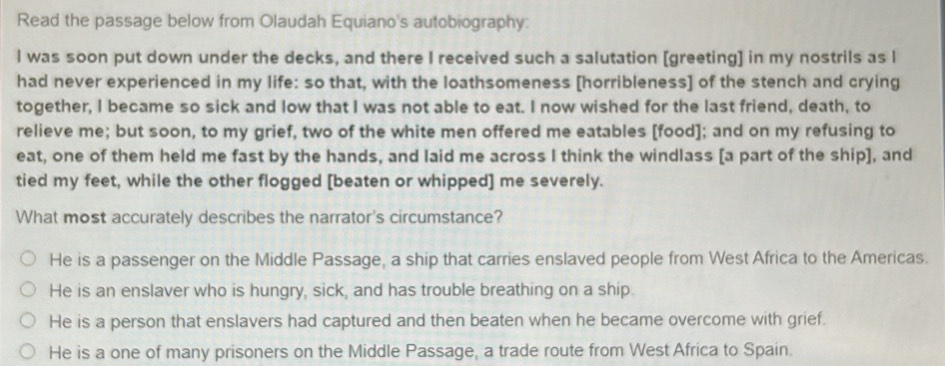 Read the passage below from Olaudah Equiano's autobiography:
I was soon put down under the decks, and there I received such a salutation [greeting] in my nostrils as I
had never experienced in my life: so that, with the loathsomeness [horribleness] of the stench and crying
together, I became so sick and low that I was not able to eat. I now wished for the last friend, death, to
relieve me; but soon, to my grief, two of the white men offered me eatables [food]; and on my refusing to
eat, one of them held me fast by the hands, and laid me across I think the windlass [a part of the ship], and
tied my feet, while the other flogged [beaten or whipped] me severely.
What most accurately describes the narrator's circumstance?
He is a passenger on the Middle Passage, a ship that carries enslaved people from West Africa to the Americas.
He is an enslaver who is hungry, sick, and has trouble breathing on a ship.
He is a person that enslavers had captured and then beaten when he became overcome with grief.
He is a one of many prisoners on the Middle Passage, a trade route from West Africa to Spain.