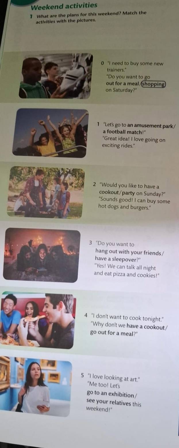 Weekend activities 
1 What are the plans for this weekend? Match the 
activities with the pictures. 
0 "I need to buy some new 
trainers." 
"Do you want to go 
out for a meal /shopping 
on Saturday?" 
1 "Let's go to an amusement park/ 
a football match!" 
"Great idea! I love going on 
exciting rides." 
2 “Would you like to have a 
cookout/party on Sunday?" 
"Sounds good! I can buy some 
hot dogs and burgers." 
"Do you want to 
hang out with your friends / 
have a sleepover?" 
"Yes! We can talk all night 
and eat pizza and cookies!" 
“I don't want to cook tonight.” 
"Why don't we have a cookout/ 
go out for a meal?" 
“I love looking at art.” 
“Me too! Let's 
go to an exhibition / 
see your relatives this 
weekend!"