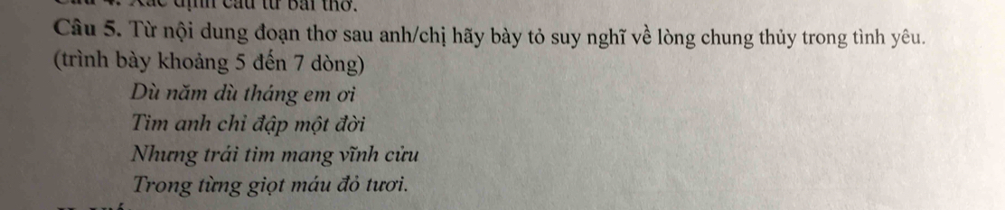 địh cầu từ bắi thờ. 
Câu 5. Từ nội dung đoạn thơ sau anh/chị hãy bày tỏ suy nghĩ về lòng chung thủy trong tình yêu. 
(trình bày khoảng 5 đến 7 dòng) 
Dù năm dù tháng em ơi 
Tim anh chỉ đập một đời 
Nhưng trái tim mang vĩnh cửu 
Trong từng giọt máu đỏ tươi.