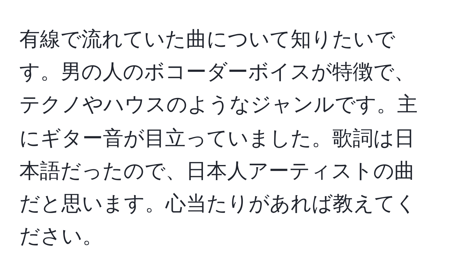 有線で流れていた曲について知りたいです。男の人のボコーダーボイスが特徴で、テクノやハウスのようなジャンルです。主にギター音が目立っていました。歌詞は日本語だったので、日本人アーティストの曲だと思います。心当たりがあれば教えてください。