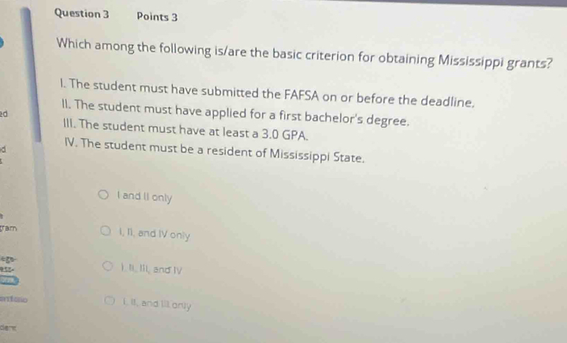 Which among the following is/are the basic criterion for obtaining Mississippi grants?
l. The student must have submitted the FAFSA on or before the deadline,
lI. The student must have applied for a first bachelor's degree.
d
III. The student must have at least a 3.0 GPA.
d
IV. The student must be a resident of Mississippi State.
I and II only
ram
I, Ii, and IV only
“g ). Ii, Iii, and IV
955-
Cttégrio i. Il, and ill orly
dere