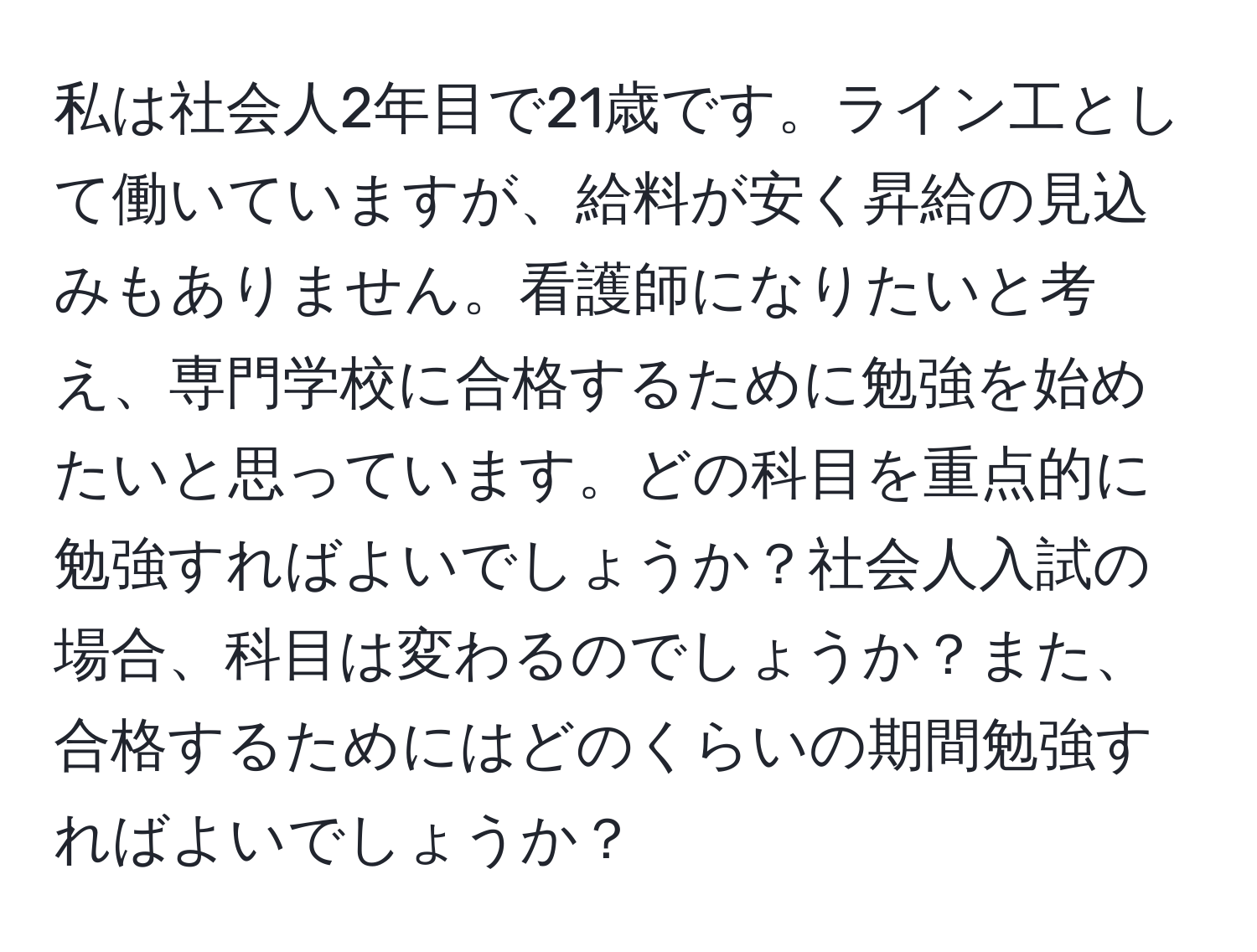 私は社会人2年目で21歳です。ライン工として働いていますが、給料が安く昇給の見込みもありません。看護師になりたいと考え、専門学校に合格するために勉強を始めたいと思っています。どの科目を重点的に勉強すればよいでしょうか？社会人入試の場合、科目は変わるのでしょうか？また、合格するためにはどのくらいの期間勉強すればよいでしょうか？