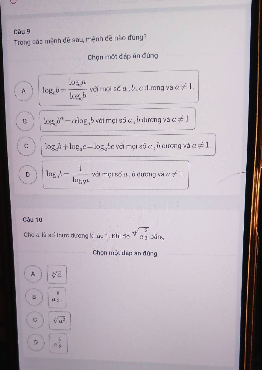 Trong các mệnh đề sau, mệnh đề nào đúng?
Chọn một đáp án đúng
A log _ab=frac log _calog _cb với mọi số a , b, c dương và a!= 1.
B log _ab^(alpha)=alpha log _ab với mọi số a , b dương và a!= 1.
C log _ab+log _ac=log _abc với mọi số a , b dương và a!= 1.
D log _ab=frac 1log _ba với mọi số a , b dương và a!= 1. 
Câu 10
Cho a là số thực dương khác 1. Khi đó sqrt[4](a^(frac 2)3) bằng
Chọn một đáp án đúng
A sqrt[6](a).
B a^(frac 8)3.
C sqrt[3](a^2).
D a^(frac 3)8.