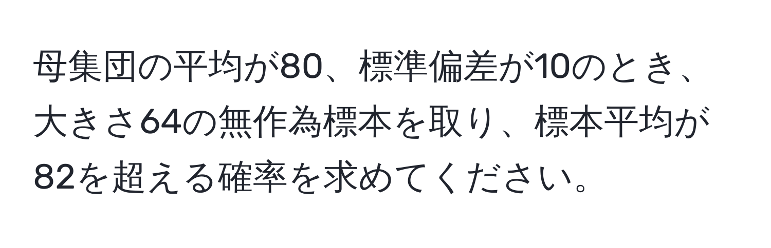 母集団の平均が80、標準偏差が10のとき、大きさ64の無作為標本を取り、標本平均が82を超える確率を求めてください。