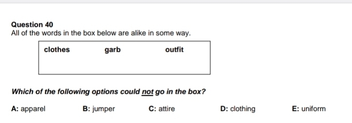 All of the words in the box below are alike in some way.
clothes garb outfit
Which of the following options could not go in the box?
A: apparel B: jumper C: attire D: clothing E: uniform