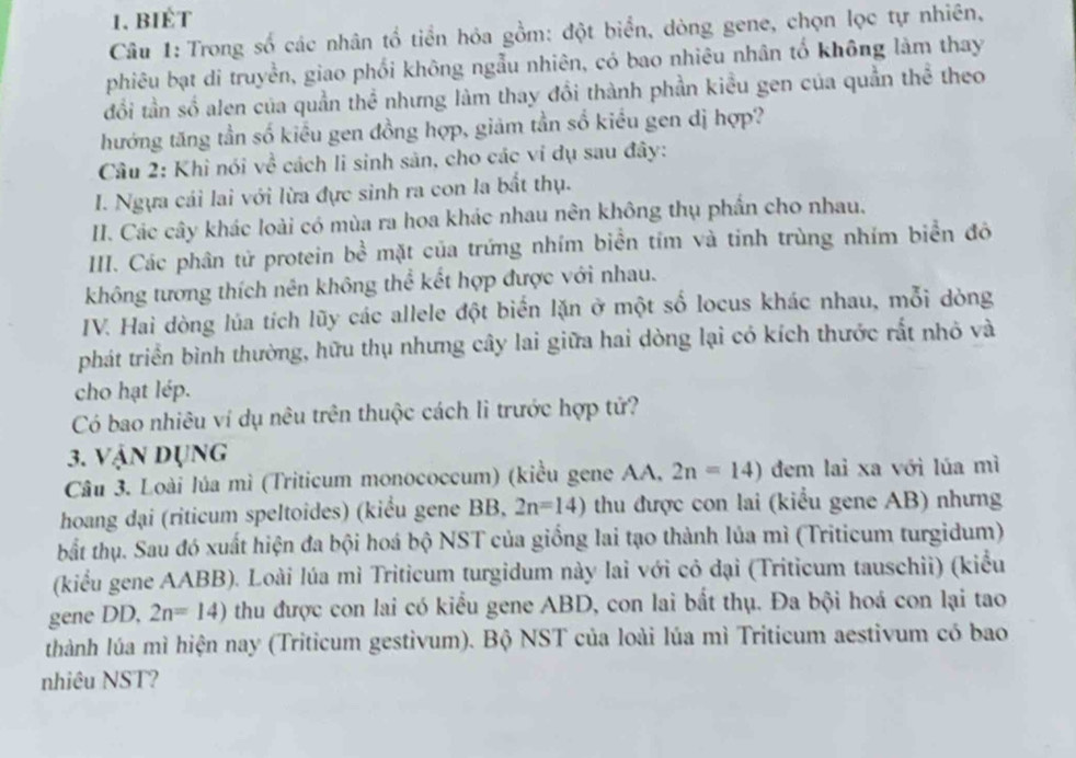 BIÉt
Câu 1: Trong số các nhân tổ tiền hỏa gồm: đột biển, dòng gene, chọn lọc tự nhiên,
phiêu bạt di truyền, giao phối không ngẫu nhiên, có bao nhiêu nhân tố không làm thay
đổi tần số alen của quần thể nhưng làm thay đổi thành phần kiều gen của quần thể theo
hướng tăng tần số kiểu gen đồng hợp, giảm tần số kiểu gen dị hợp?
Câu 2: Khì nói về cách li sinh sản, cho các vi dụ sau đây:
I. Ngựa cái lai với lừa đực sinh ra con la bất thụ.
II. Các cây khác loài có mùa ra hoa khác nhau nên không thụ phần cho nhau,
IIII. Các phân tử protein bề mặt của trứng nhím biển tím và tinh trùng nhím biển đô
không tương thích nên không thể kết hợp được với nhau.
IV. Hai dòng lúa tích lũy các allele đột biến lặn ở một số locus khác nhau, mỗi dòng
phát triển bình thường, hữu thụ nhưng cây lai giữa hai dòng lại có kích thước rắt nhỏ và
cho hạt lép.
Có bao nhiêu ví dụ nêu trên thuộc cách lì trước hợp tử?
3. Vận dụng
Câu 3. Loài lúa mì (Triticum monococcum) (kiểu gene AA, 2n=14) đem lai xa với lúa mì
hoang dại (riticum speltoides) (kiểu gene BB, 2n=14) thu được con lai (kiểu gene AB) nhưng
bắất thụ. Sau đó xuất hiện đa bội hoá bộ NST của giống lai tạo thành lủa mì (Triticum turgidum)
(kiểu gene AABB). Loài lúa mì Triticum turgidum này lai với cỏ đại (Triticum tauschii) (kiểu
gene DD, 2n=14) thu được con lai có kiểu gene ABD, con lai bất thụ. Đa bội hoá con lại tao
thành lúa mì hiện nay (Triticum gestivum). Bộ NST của loài lúa mì Triticum aestivum có bao
nhiêu NST?