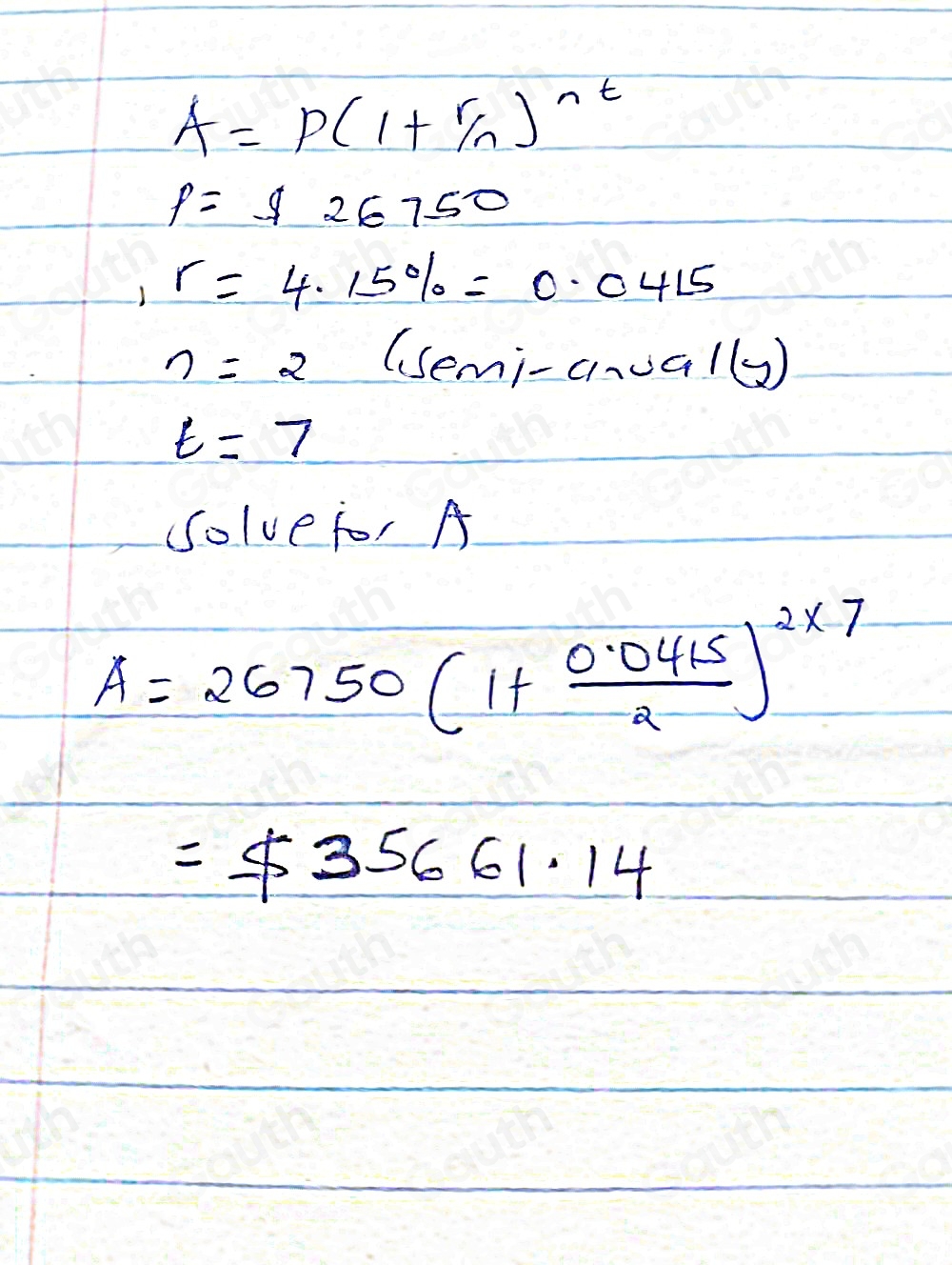 A=P(1+ r/n )^nt
p=$ 26750
,r=4.15% =0.0415
n=2 (Semi-anoe ,1(y)
t=7
Solve for A
A=26750(1+ (0.0415)/2 )^2* 7
=$ 35661.14