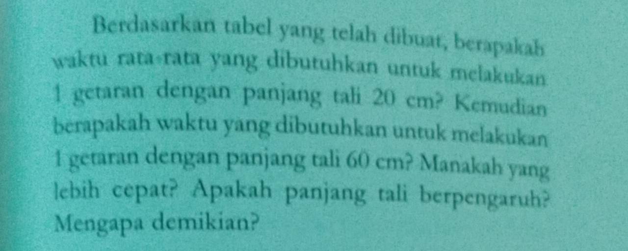 Berdasarkan tabel yang telah dibuat, berapakah 
waktu rata-rata yang dibutuhkan untuk melakukan 
1 getaran dengan panjang tali 2 0 c m? Kemudian 
berapakah waktu yang dibutuhkan untuk melakukan 
1 getaran dengan panjang tali 60cm? Manakah yang 
lebih cepat? Apakah panjang tali berpengaruh? 
Mengapa demikian?