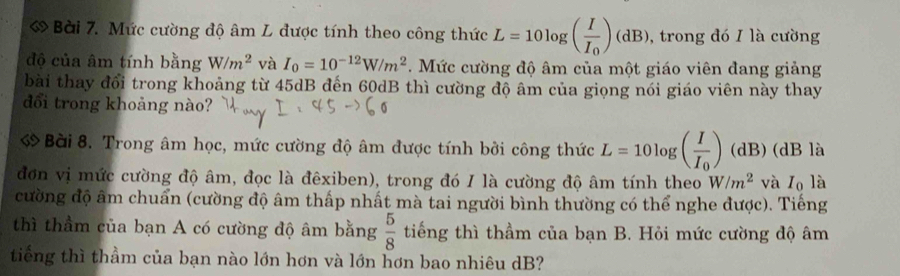 Mức cường độ âm L được tính theo công thức L=10log (frac II_0)(dB) , trong đó I là cường 
độ của âm tính bằng W/m^2 và I_0=10^(-12)W/m^2. Mức cường độ âm của một giáo viên đang giảng 
bài thay đổi trong khoảng từ 45dB đến 60dB thì cường độ âm của giọng nói giáo viên này thay 
đổi trong khoảng nào? 
Bài 8. Trong âm học, mức cường độ âm được tính bởi công thức L=10log (frac II_0) (dB) (dB là 
đơn vị mức cường độ âm, đọc là đêxiben), trong đó I là cường độ âm tính theo W/m^2 và I₀ là 
cường độ âm chuẩn (cường độ âm thấp nhất mà tai người bình thường có thể nghe được). Tiếng 
thì thầm của bạn A có cường độ âm bằng  5/8  tiếng thì thầm của bạn B. Hỏi mức cường độ âm 
tiếng thì thầm của bạn nào lớn hơn và lớn hơn bao nhiêu dB?