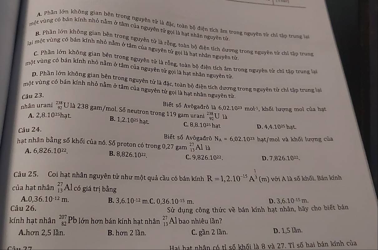 A. Phần lớn không gian bên trong nguyên tử là đặc, toàn bộ điện tích âm trong nguyên tử chỉ tập trung lạ
một vùng có bán kính nhỏ nằm ở tâm của nguyên tử gọi là hạt nhân nguyên tử
B. Phần lớn không gian bên trong nguyên tử là rỗng, toàn bộ điện tích dương trong nguyên tử chỉ tập trung
lại một vùng có bán kính nhỏ nằm ở tâm của nguyên tử gọi là hạt nhân nguyên tử.
C. Phần lớn không gian bên trong nguyên tử là rỗng, toàn bộ điện tích âm trong nguyên tử chỉ tập trung lại
một vùng có bán kính nhỏ nằm ở tâm của nguyên tử gọi là hạt nhân nguyên tử
D. Phần lớn không gian bên trong nguyên tử là đặc, toàn bộ điện tích dương trong nguyên tử chỉ tập trung lại
một vùng có bán kính nhỏ nằm ở tâm của nguyên tử gọi là hạt nhân nguyên tử.
Câu 23.
Biết số Avôgađrô là 6,02.10^(23)mol^(-1) , khối lượng mol của hạt
nhân urani beginarrayr 238 92endarray U là 238 gam/mol. Số neutron trong 119 gam urani _(92)^(238)Ula
A. 2,8.10^(25) hạt.
B. 1,2.10^(25) hạt. hạt
C. 8,8.10^(25)
Câu 24.
D. 4,4.10^(25)hat.
Biết số Avôgađrô N_A=6,02.10^(23) hạt/mol và khối lượng của
hạt nhân bằng số khối của nó. Số proton có trong 0,27 gam _(13)^(27)Alla
A. 6,826.10^(22).
B. 8,826.10^(22).
C. 9,826.10^(22). D. 7,826.10^(22).
Câu 25. Coi hạt nhân nguyên tử như một quả cầu có bán kính R=1,2.10^(-15)A^(frac 1)3(m) với A là số khối. Bán kính
của hạt nhân beginarrayr 27 13endarray Al có giá trị bằng
A. 0,36.10^(-12)m. B. 3,6.10^(-12)m C. 0,36.10^(-15)m. D. 3,6.10^(-15)m.
Câu 26.
Sử dụng công thức về bán kính hạt nhân, hãy cho biết bán
kính hạt nhân beginarrayr 207 82endarray Pb lớn hơn bán kính hạt nhân beginarrayr 27 13endarray Al bao nhiêu lần?
A.hơn 2,5 lần. B. hơn 2 lần. C. gần 2 lần. D. 1,5 lần.
Hai hạt nhân có tỉ số khối là 8 và 27. Tỉ số hai bán kính của