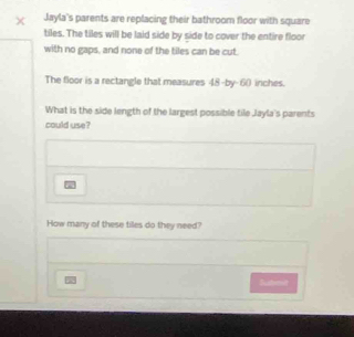 Jayla's parents are replacing their bathroom floor with square 
tiles. The tiles will be laid side by side to cover the entire floor 
with no gaps, and none of the tiles can be cut. 
The floor is a rectangle that measures 48 -by -6() inches. 
What is the side length of the largest possible tile Jayla's parents 
could use? 

How many of these tiles do they need? 
Sushmit