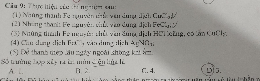 Thực hiện các thí nghiệm sau:
(1) Nhúng thanh Fe nguyên chất vào dung dịch CuCl_2; 
(2) Nhúng thanh Fe nguyên chất vào dung dịch FeCl_3
(3) Nhúng thanh Fe nguyên chất vào dúng dịch HCl loãng, có lẫn CuCl_2; 
(4) Cho dung dịch FeCl_3 vào dung dịch AgNO_3; 
(5) Để thanh thép lâu ngày ngoài không khí ẩm.
Số trường hợp xảy ra ăn mòn điện hóa là
A. 1. B. 2. C. 4. D) 3.
1 0. ng thên người ta thường gắn vào vỏ tàu (phần n