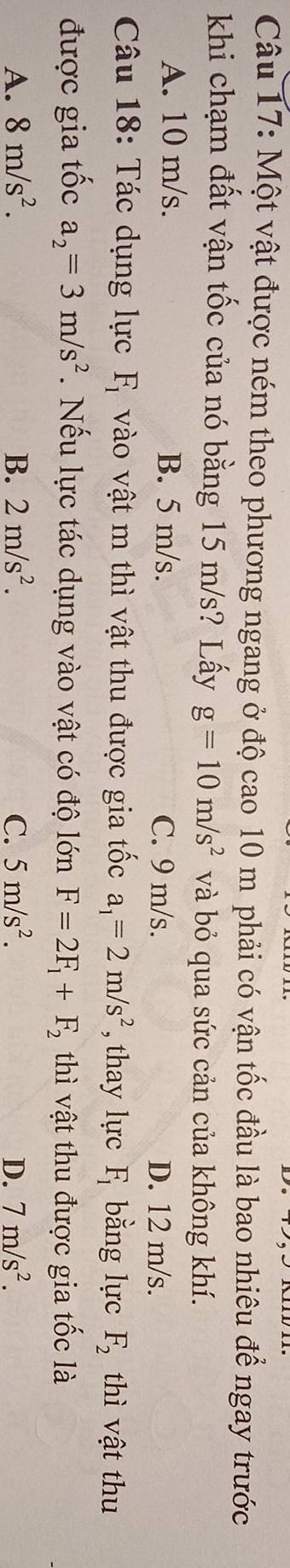 Một vật được ném theo phương ngang ở độ cao 10 m phải có vận tốc đầu là bao nhiêu để ngay trước
khi chạm đất vận tốc của nó bằng 15 m/s? Lấy g=10m/s^2 và bỏ qua sức cản của không khí.
A. 10 m/s. B. 5 m/s. C. 9 m/s.
D. 12 m/s.
Câu 18: Tác dụng lực F_1 vào vật m thì vật thu được gia tốc a_1=2m/s^2 , thay lực F_1 bằng lực F_2 thì vật thu
được gia tốc a_2=3m/s^2. Nếu lực tác dụng vào vật có độ lớn F=2F_1+F_2 thì vật thu được gia tốc là
A. 8m/s^2. B. 2m/s^2. C. 5m/s^2. D. 7m/s^2.