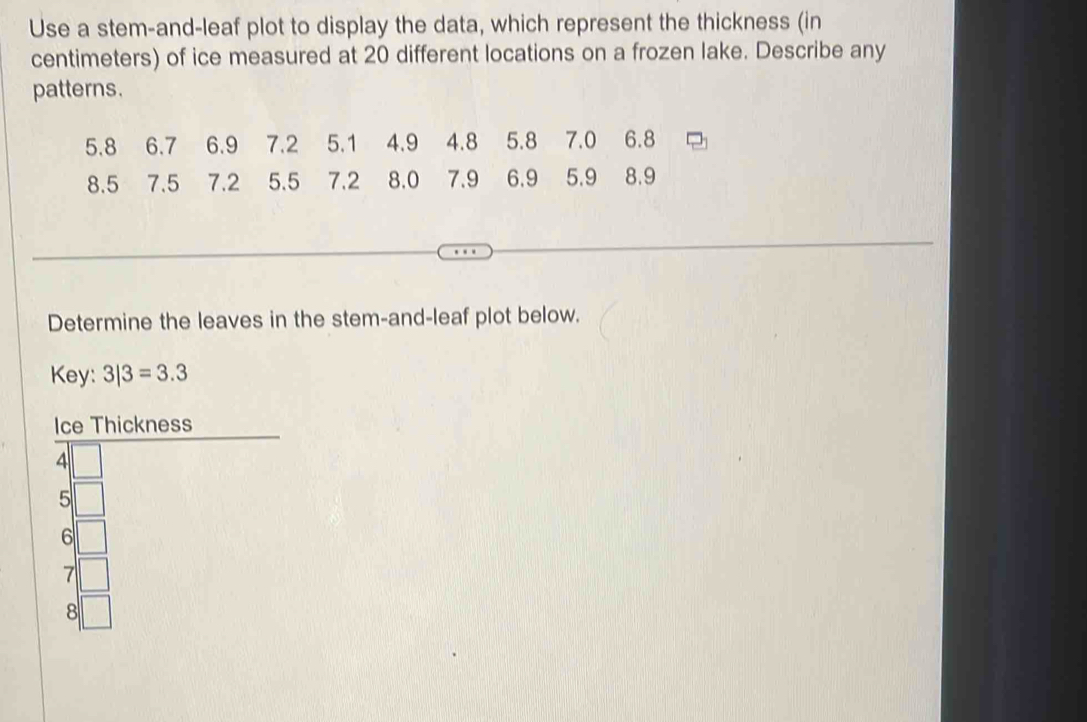 Use a stem-and-leaf plot to display the data, which represent the thickness (in
centimeters) of ice measured at 20 different locations on a frozen lake. Describe any
patterns.
5.8 6.7 6.9 7.2 5.1 4.9 4.8 5.8 7.0 6.8
8.5 7.5 7.2 5.5 7.2 8.0 7.9 6.9 5.9 8.9
Determine the leaves in the stem-and-leaf plot below.
Key: 3|3=3.3
Ice Thickness
4
5
6
7
8