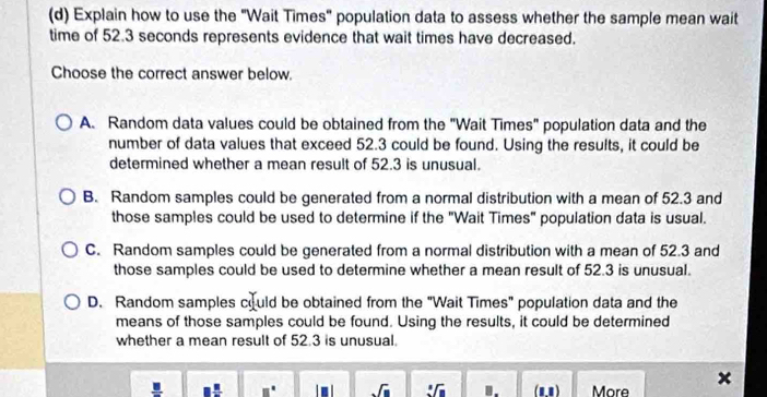 Explain how to use the "Wait Times" population data to assess whether the sample mean wait
time of 52.3 seconds represents evidence that wait times have decreased.
Choose the correct answer below.
A. Random data values could be obtained from the "Wait Times" population data and the
number of data values that exceed 52.3 could be found. Using the results, it could be
determined whether a mean result of 52.3 is unusual.
B. Random samples could be generated from a normal distribution with a mean of 52.3 and
those samples could be used to determine if the "Wait Times" population data is usual.
C. Random samples could be generated from a normal distribution with a mean of 52.3 and
those samples could be used to determine whether a mean result of 52.3 is unusual.
D. Random samples could be obtained from the "Wait Times" population data and the
means of those samples could be found. Using the results, it could be determined
whether a mean result of 52.3 is unusual.
□° sqrt(□ ) sqrt[□](□ ) (11) More
×