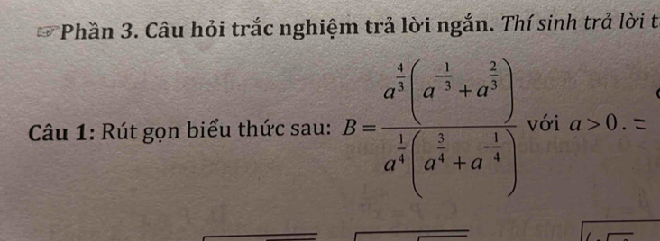 Phần 3. Câu hỏi trắc nghiệm trả lời ngắn. Thí sinh trả lời t 
Câu 1: Rút gọn biểu thức sau: B=frac a^(frac 4)3(a^(-frac 1)3+a^(frac 2)3)a^(frac 1)4(a^(frac 1)3+a^(-frac 1)4) với a>0