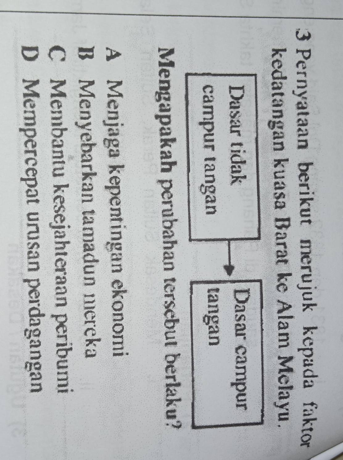 Pernyataan berikut merujuk kepada faktor
kedatangan kuasa Barat ke Alam Melayu.
Dasar tidak Dasar campur
campur tangan tangan
Mengapakah perubahan tersebut berlaku?
A Menjaga kepentingan ekonomi
B Menyebarkan tamadun mereka
C Membantu kesejahteraan peribumi
D Mempercepat urusan perdagangan