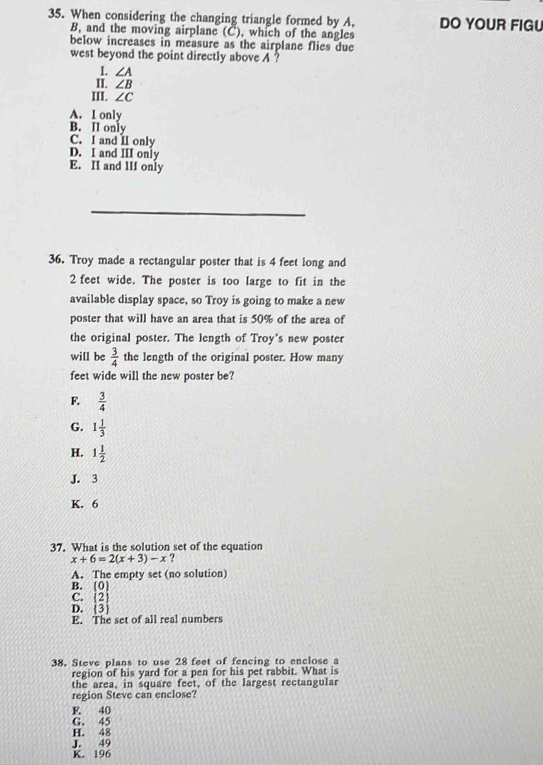 When considering the changing triangle formed by A, DO YOUR FIGU
B, and the moving airplane (C), which of the angles
below increases in measure as the airplane flies due
west beyond the point directly above A ?
1. ∠ A
II. ∠ B
III. ∠ C
A. I only
B. II only
C. I and II only
D. I and III only
E. II and lII only
_
36. Troy made a rectangular poster that is 4 feet long and
2 feet wide. The poster is too large to fit in the
available display space, so Troy is going to make a new
poster that will have an area that is 50% of the area of
the original poster. The length of Troy's new poster
will be  3/4  the length of the original poster. How many
feet wide will the new poster be?
F.  3/4 
G. 1 1/3 
H. 1 1/2 
J. 3
K. 6
37. What is the solution set of the equation
x+6=2(x+3)-x ?
A. The empty set (no solution)
B. (0)
C.  2
D.  3
E. The set of all real numbers
38. Steve plans to use 28 feet of fencing to enclose a
region of his yard for a pen for his pet rabbit. What is
the area, in square feet, of the largest rectangular
region Steve can enclose?
F. 40
G. 45
H. 48
J. 49
K. 196