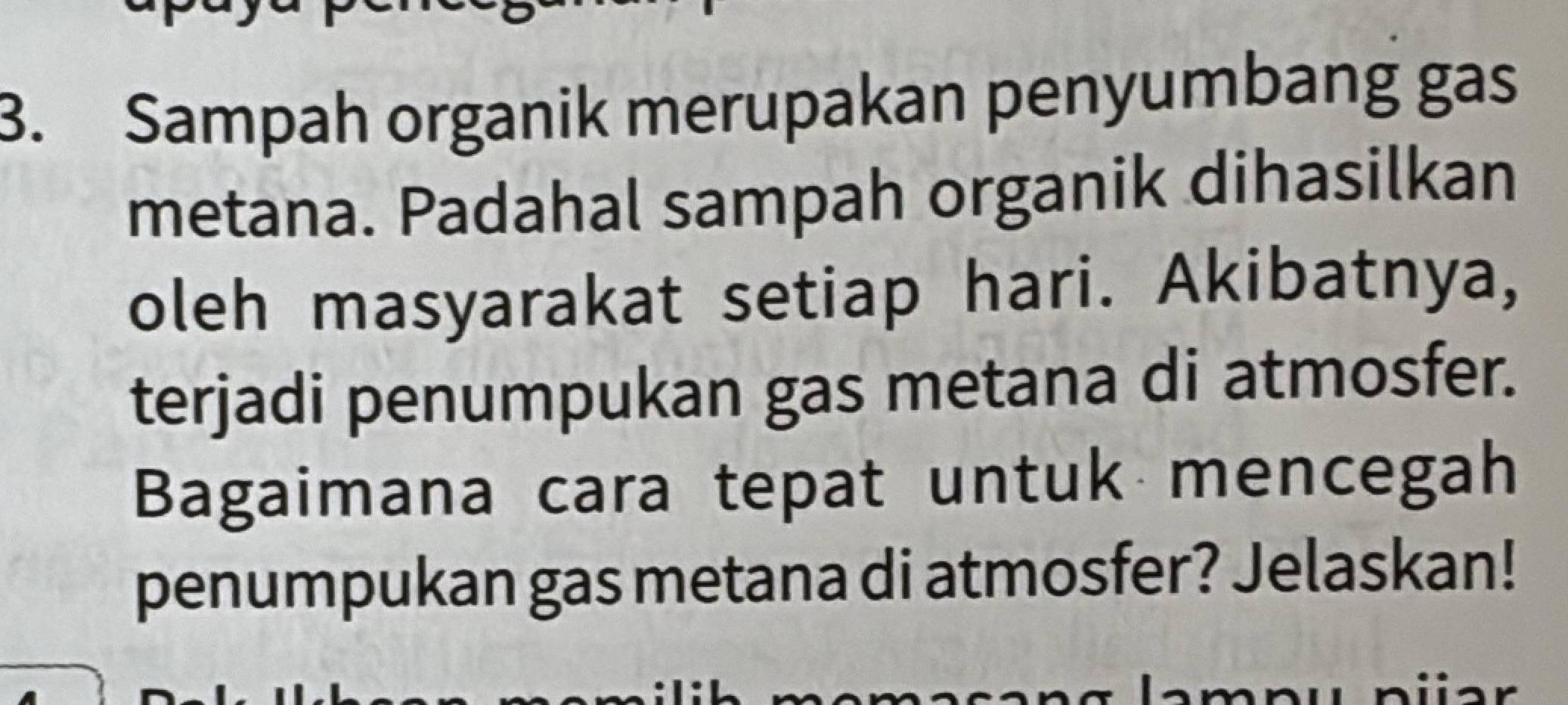 Sampah organik merupakan penyumbang gas 
metana. Padahal sampah organik dihasilkan 
oleh masyarakat setiap hari. Akibatnya, 
terjadi penumpukan gas metana di atmosfer. 
Bagaimana cara tepat untuk mencegah 
penumpukan gas metana di atmosfer? Jelaskan!