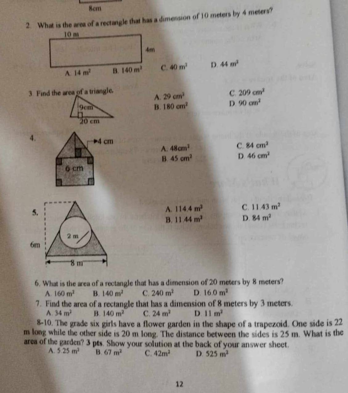 8cm
2. What is the area of a rectangle that has a dimension of 10 meters by 4 meters?
40m^2 D. 44m^2
3. Find the area of a triangle.
A. 29cm^2 C. 209cm^2
9cm B. 180cm^2
D. 90cm^2
20 cm
4.
A. 48cm^2 C. 84cm^2
B. 45cm^2
D. 46cm^2
5.
A. 114.4m^2 C. 11.43m^2
B. 11.44m^2 D. 84m^2
2 m
6m
8 m
6. What is the area of a rectangle that has a dimension of 20 meters by 8 meters?
A. 160m^2 B. 140m^2 C. 240m^2 D. 16.0m^2
7. Find the area of a rectangle that has a dimension of 8 meters by 3 meters.
A. 34m^2 B. 140m^2 C. 24m^2 D 11m^2
8-10. The grade six girls have a flower garden in the shape of a trapezoid. One side is 22
m long while the other side is 20 m long. The distance between the sides is 25 m. What is the
area of the garden? 3 pts. Show your solution at the back of your answer sheet.
A. 5.25m^2 B. 67m^2 C. 42m^2 D. 525m^2
12